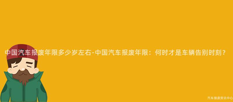 中国汽车报废年限多少岁左右-中国汽车报废年限：何时才是车辆告别时刻？