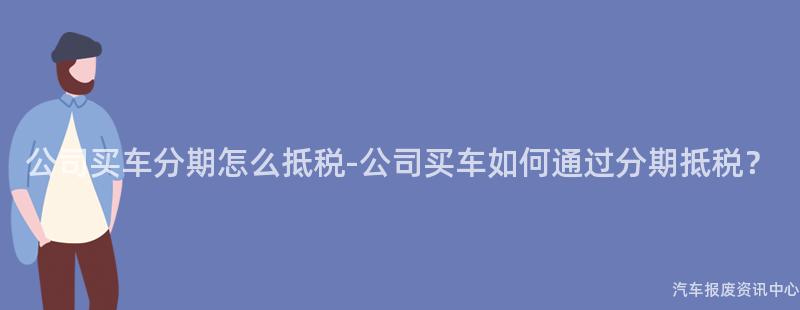 公司买车分期怎么抵税-公司买车如何通过分期抵税？