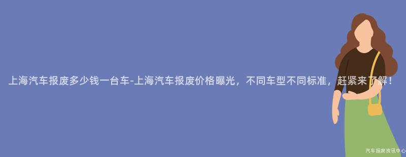 上海汽车报废多少钱一台车-上海汽车报废价格曝光，不同车型不同标准，赶紧来了解！