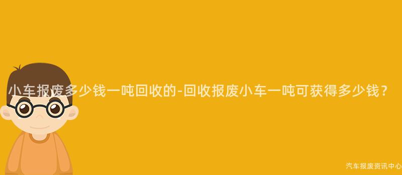 小车报废多少钱一吨回收的-回收报废小车一吨可获得多少钱？