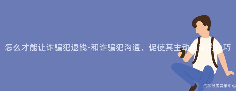怎么才能让诈骗犯退钱-和诈骗犯沟通，促使其主动退款的技巧