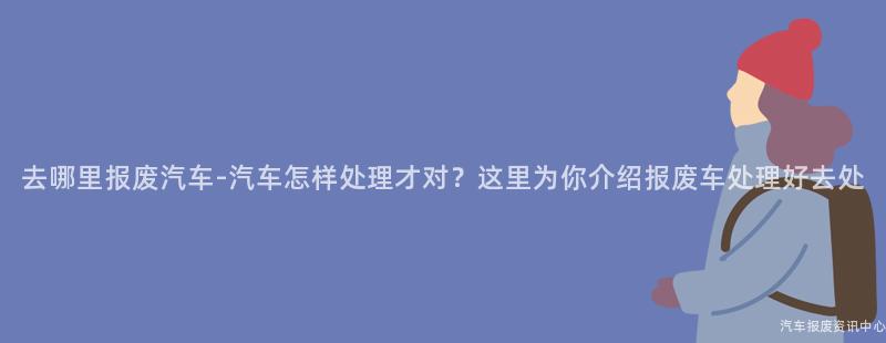 去哪里报废汽车-汽车怎样处理才对？这里为你介绍报废车处理好去处