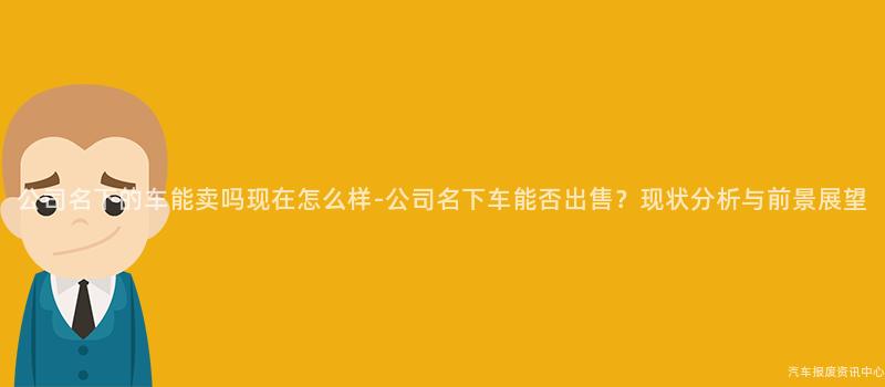 公司名下的车能卖吗现在怎么样-公司名下车能否出售？现状分析与前景展望