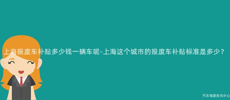 上海报废车补贴多少钱一辆车呢-上海这个城市的报废车补贴标准是多少？