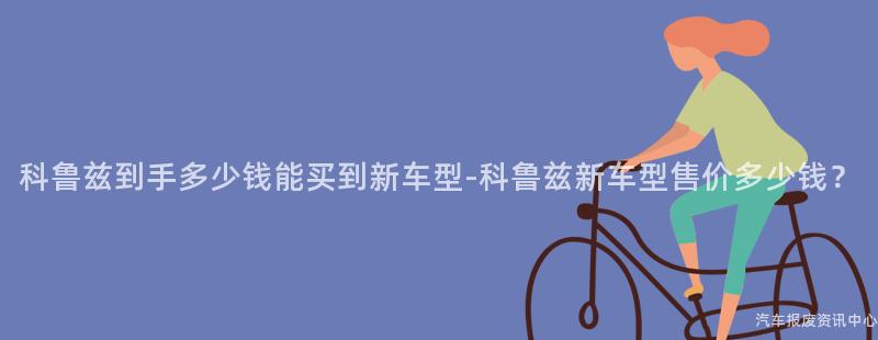 科鲁兹到手多少钱能买到新车型-科鲁兹新车型售价多少钱？