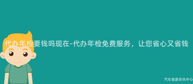 代办年检要钱吗现在-代办年检免费服务，让您省心又省钱