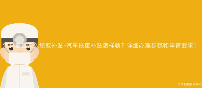 汽车报废怎么领取补贴-汽车报废补贴怎样领？详细办理步骤和申请要求！