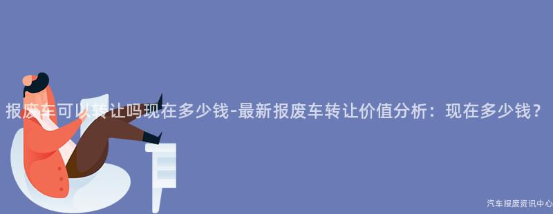 报废车可以转让吗现在多少钱-最新报废车转让价值分析：现在多少钱？