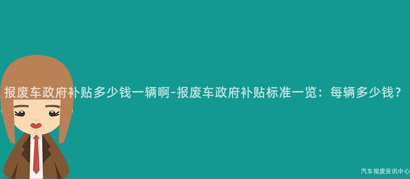 报废车政府补贴多少钱一辆啊-报废车政府补贴标准一览：每辆多少钱？