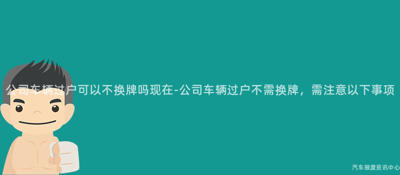 公司车辆过户可以不换牌吗现在-公司车辆过户不需换牌，需注意以下事项