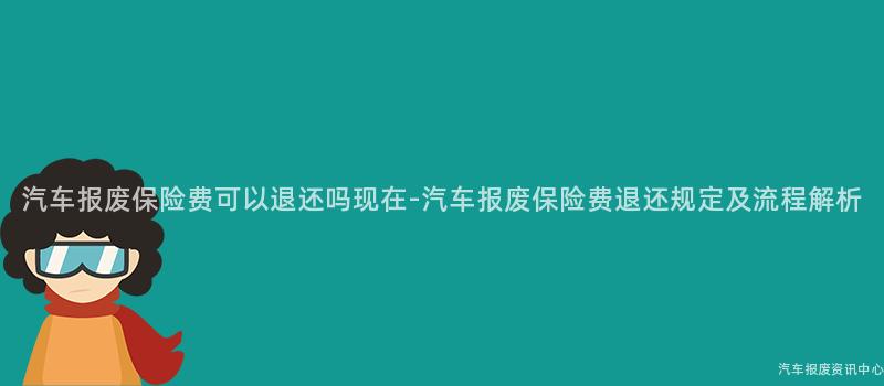 汽车报废保险费可以退还吗现在-汽车报废保险费退还规定及流程解析