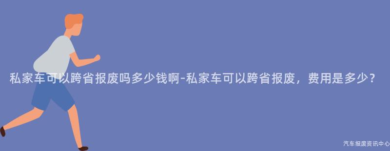 私家车可以跨省报废吗多少钱啊-私家车可以跨省报废，费用是多少？