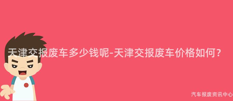 天津交报废车多少钱呢-天津交报废车价格如何？