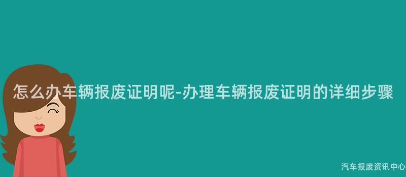 怎么办车辆报废证明呢-办理车辆报废证明的详细步骤