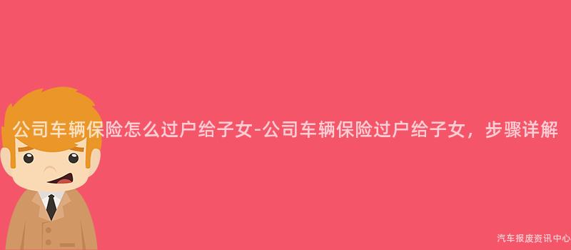 公司车辆保险怎么过户给子女-公司车辆保险过户给子女，步骤详解