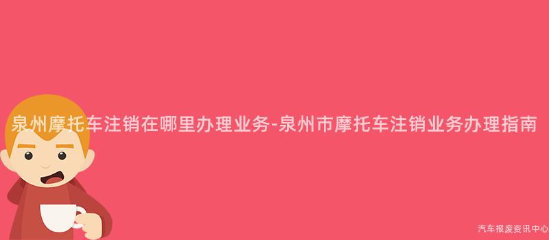 泉州摩托车注销在哪里办理业务-泉州市摩托车注销业务办理指南