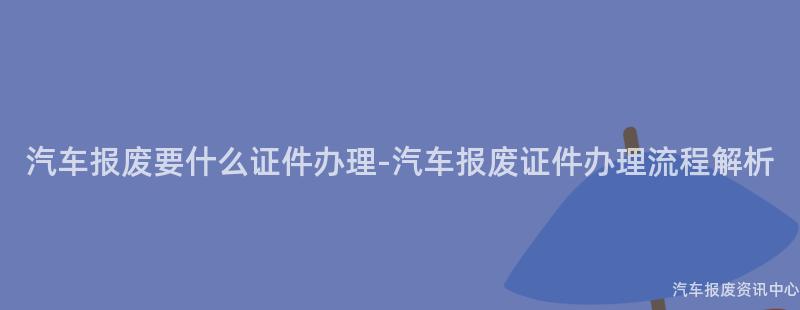 汽车报废要什么证件办理-汽车报废证件办理流程解析
