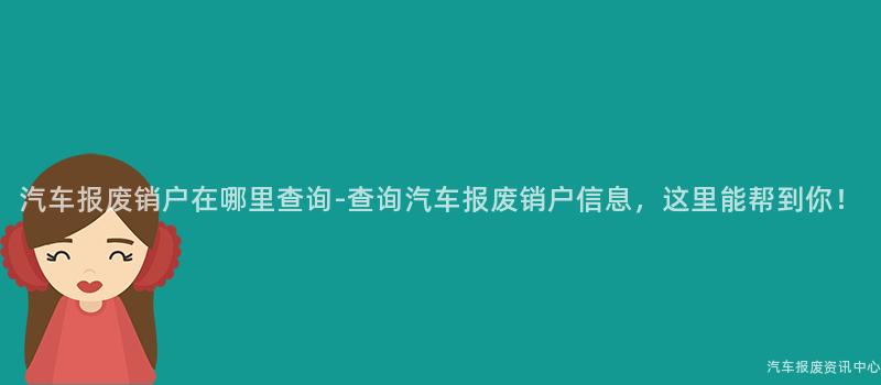 汽车报废销户在哪里查询-查询汽车报废销户信息，这里能帮到你！