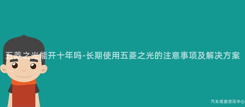 五菱之光能开十年吗-长期使用五菱之光的注意事项及解决方案