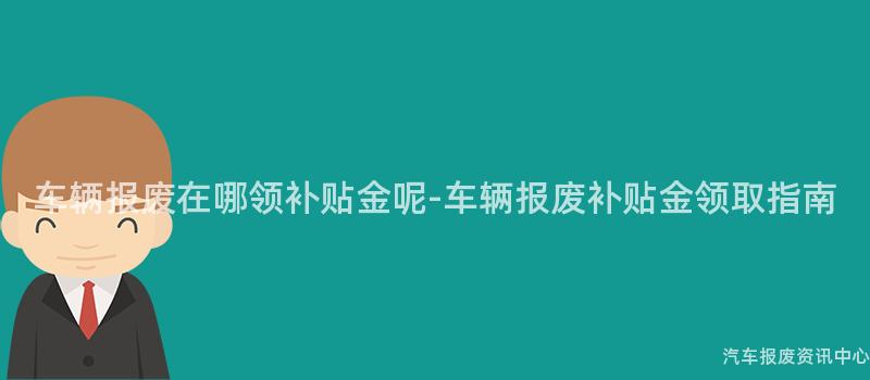 车辆报废在哪领补贴金呢-车辆报废补贴金领取指南