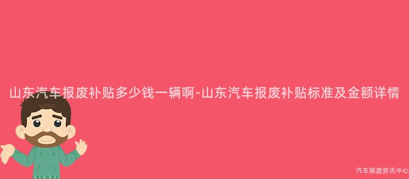 山东汽车报废补贴多少钱一辆啊-山东汽车报废补贴标准及金额详情