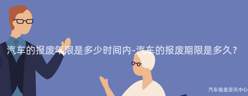 汽车的报废年限是多少时间内-汽车的报废期限是多久？
