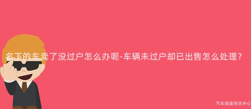 名下的车卖了没过户怎么办呢-车辆未过户却已出售怎么处理？