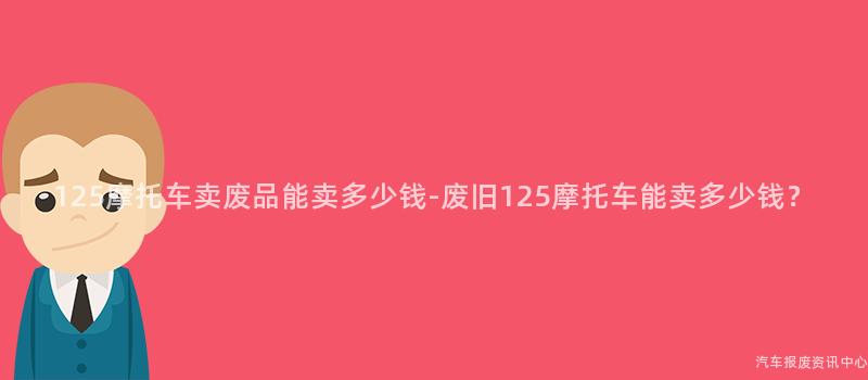 125摩托车卖废品能卖多少钱-废旧125摩托车能卖多少钱？