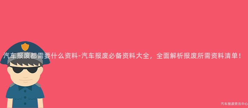汽车报废都需要什么资料-汽车报废必备资料大全，全面解析报废所需资料清单！