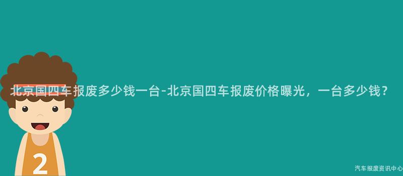 北京国四车报废多少钱一台-北京国四车报废价格曝光，一台多少钱？