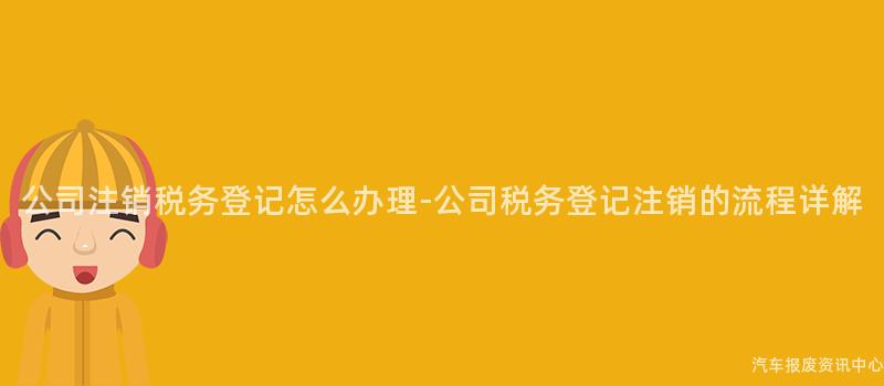 公司注销税务登记怎么办理-公司税务登记注销的流程详解