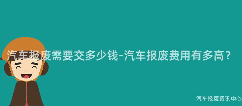 汽车报废需要交多少钱-汽车报废费用有多高？