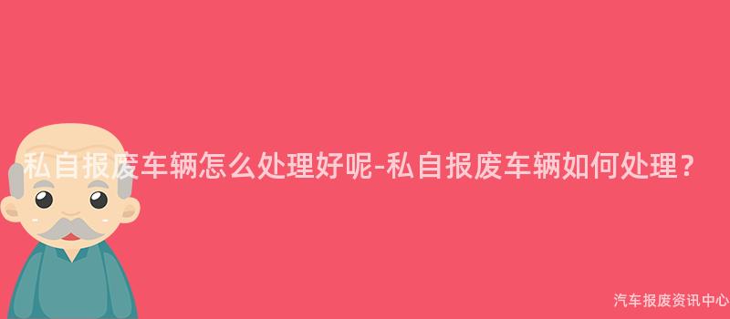 私自报废车辆怎么处理好呢-私自报废车辆如何处理？