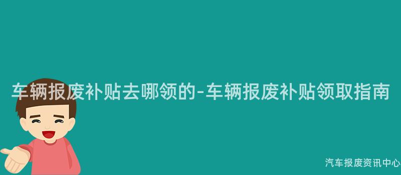 车辆报废补贴去哪领的-车辆报废补贴领取指南