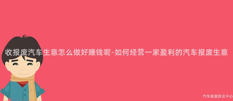 收报废汽车生意怎么做好赚钱呢-如何经营一家盈利的汽车报废生意