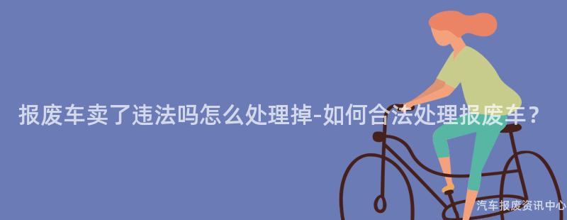 报废车卖了违法吗怎么处理掉-如何合法处理报废车？