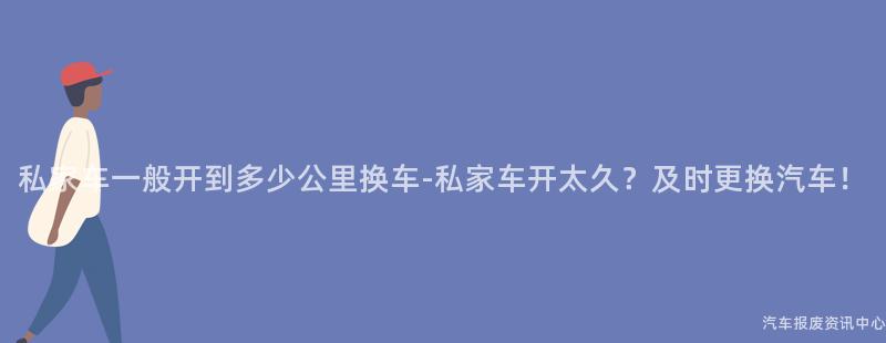 私家车一般开到多少公里换车-私家车开太久？及时更换汽车！