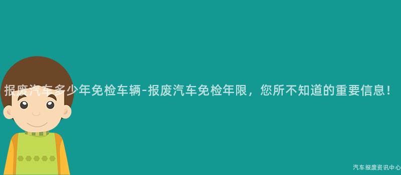 报废汽车多少年免检车辆-报废汽车免检年限，您所不知道的重要信息！