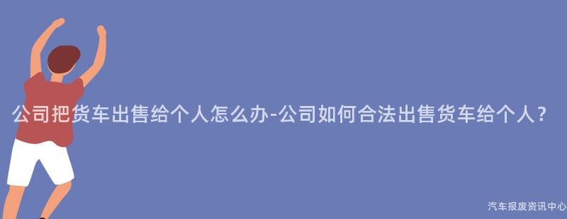 公司把货车出售给个人怎么办-公司如何合法出售货车给个人？