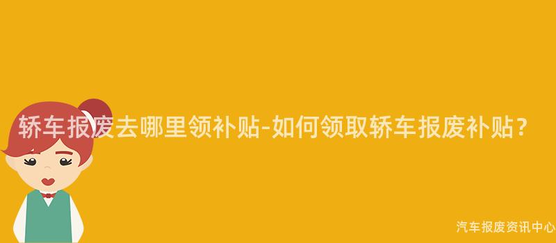 轿车报废去哪里领补贴-如何领取轿车报废补贴？