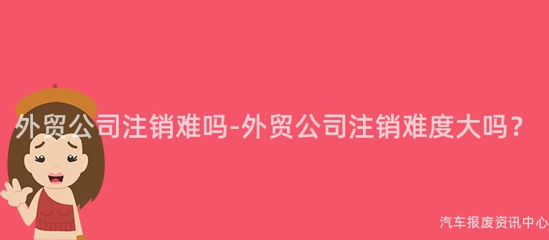 外贸公司注销难吗-外贸公司注销难度大吗？