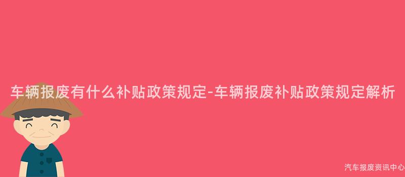 车辆报废有什么补贴政策规定-车辆报废补贴政策规定解析