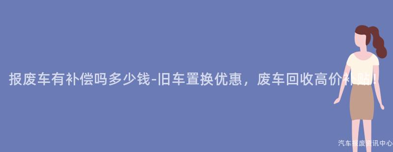 报废车有补偿吗多少钱-旧车置换优惠，废车回收高价补贴！