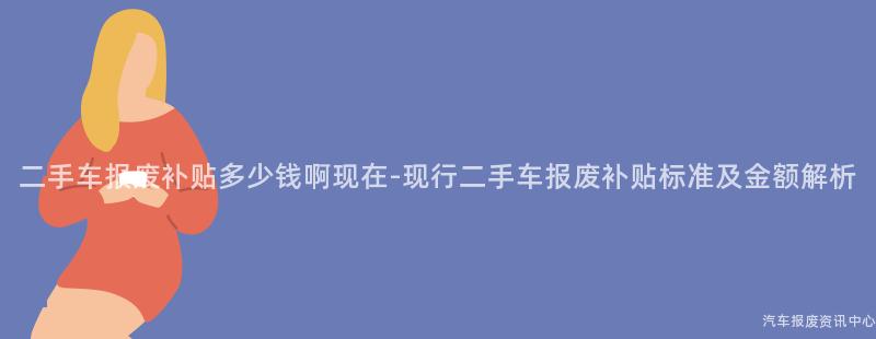 二手车报废补贴多少钱啊现在-现行二手车报废补贴标准及金额解析