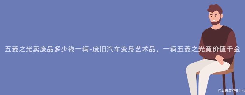 五菱之光卖废品多少钱一辆-废旧汽车变身艺术品，一辆五菱之光竟价值千金
