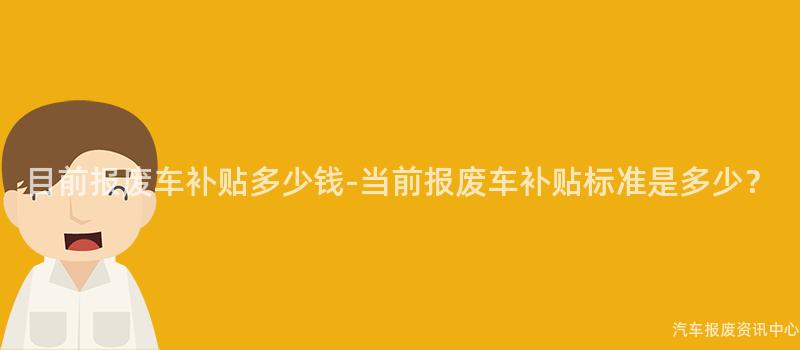 目前报废车补贴多少钱-当前报废车补贴标准是多少？