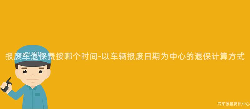 报废车退保费按哪个时间-以车辆报废日期为中心的退保计算方式