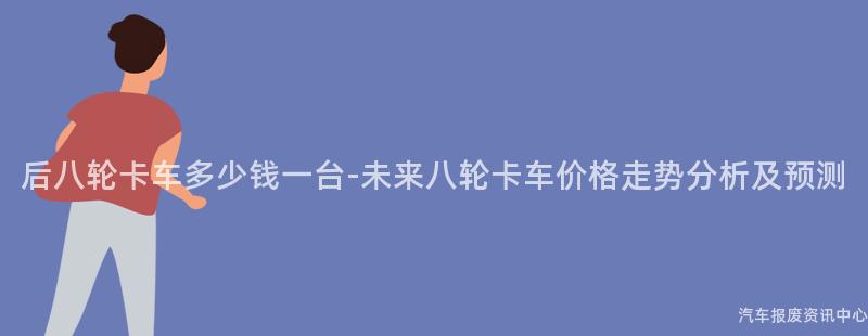 后八轮卡车多少钱一台-未来八轮卡车价格走势分析及预测