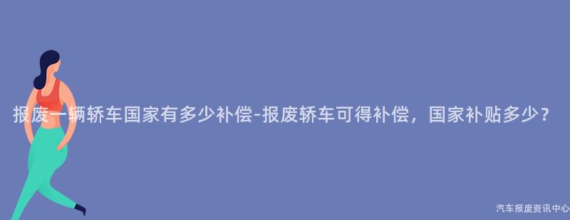 报废一辆轿车国家有多少补偿-报废轿车可得补偿，国家补贴多少？