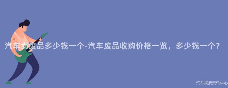 汽车卖废品多少钱一个-汽车废品收购价格一览，多少钱一个？